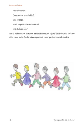 Brincar com Tradição


     Não tem dentes.

     Empresta-me o seu balde?

     Caiu ao poço.

     Maria empresta-me a sua corda?

     Está cheia de nós.”

Neste momento, os extremos da corda começam a puxar cada um para seu lado
até à corda partir. Ganha o jogo a ponta da corda que tiver mais elementos.




42                                                     Município de São Brás de Alportel
 