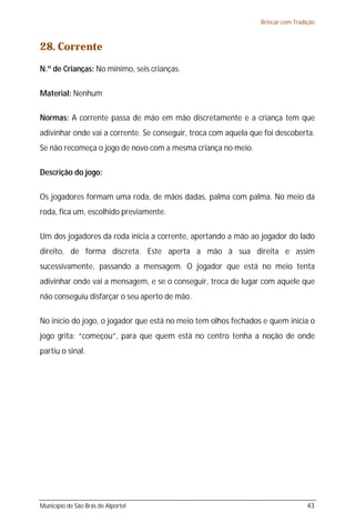 Brincar com Tradição



28. Corrente
N.º de Crianças: No mínimo, seis crianças.

Material: Nenhum

Normas: A corrente passa de mão em mão discretamente e a criança tem que
adivinhar onde vai a corrente. Se conseguir, troca com aquela que foi descoberta.
Se não recomeça o jogo de novo com a mesma criança no meio.

Descrição do jogo:

Os jogadores formam uma roda, de mãos dadas, palma com palma. No meio da
roda, fica um, escolhido previamente.

Um dos jogadores da roda inicia a corrente, apertando a mão ao jogador do lado
direito, de forma discreta. Este aperta a mão à sua direita e assim
sucessivamente, passando a mensagem. O jogador que está no meio tenta
adivinhar onde vai a mensagem, e se o conseguir, troca de lugar com aquele que
não conseguiu disfarçar o seu aperto de mão.

No início do jogo, o jogador que está no meio tem olhos fechados e quem inicia o
jogo grita: “começou”, para que quem está no centro tenha a noção de onde
partiu o sinal.




Município de São Brás de Alportel                                                 43
 