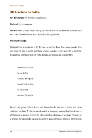 Brincar com Tradição



30. Lencinho da Botica
N.º de Crianças: No mínimo, seis crianças.

Material: Lenço ou pano.

Normas: Uma criança coloca o lenço por detrás das costas da outra, sem que esta
dê conta. Quando esta se apercebe vai tentar apanhá-la.

Descrição do jogo:

Os jogadores, sentados no chão, formam uma roda. Fora dela, outro jogador tem
um lenço na mão e coloca-o atrás de um dos jogadores, sem que este se perceba.
Enquanto a criança circula em volta da roda, as crianças da roda cantam:




          Lencinho da botica,

          Lá vai, lá fica

          Atrás da Barriquita;

          Lencinho da botica,

          Lá vai, lá fica

          Atrás da Barriquita;




Depois, o jogador deixa o lenço trás das costas de uma das crianças que estão
sentadas no chão. A criança que descobrir o lenço nas suas costas tem de correr
atrás daquela que pôs o lenço. Se não a apanhar, ela ocupa o seu lugar na roda. Se
a criança for apanhada ou não descobrir o pano atrás das costas é considerada




48                                                      Município de São Brás de Alportel
 