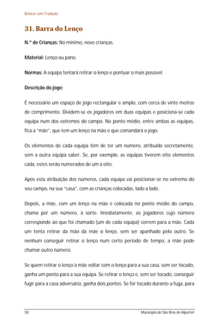 Brincar com Tradição



31. Barra do Lenço
N.º de Crianças: No mínimo, nove crianças.

Material: Lenço ou pano.

Normas: A equipa tentará retirar o lenço e pontuar o mais possível.

Descrição do jogo:

É necessário um espaço de jogo rectangular e amplo, com cerca de vinte metros
de comprimento. Dividem-se os jogadores em duas equipas e posiciona-se cada
equipa num dos extremos do campo. No ponto médio, entre ambas as equipas,
fica a “mãe”, que tem um lenço na mão e que comandará o jogo.

Os elementos de cada equipa têm de ter um número, atribuído secretamente,
sem a outra equipa saber. Se, por exemplo, as equipas tiverem oito elementos
cada, estes serão numerados de um a oito.

Após esta atribuição dos números, cada equipa vai posicionar-se no extremo do
seu campo, na sua “casa”, com as crianças colocadas, lado a lado.

Depois, a mãe, com um lenço na mão e colocada no ponto médio do campo,
chama por um número, à sorte. Imediatamente, os jogadores cujo número
corresponde ao que foi chamado (um de cada equipa) correm para a mãe. Cada
um tenta retirar da mão da mãe o lenço, sem ser apanhado pelo outro. Se
nenhum conseguir retirar o lenço num certo período de tempo, a mãe pode
chamar outro número.

Se quem retirar o lenço à mãe voltar com o lenço para a sua casa, sem ser tocado,
ganha um ponto para a sua equipa. Se retirar o lenço e, sem ser tocado, conseguir
fugir para a casa adversária, ganha dois pontos. Se for tocado durante a fuga, para




50                                                      Município de São Brás de Alportel
 