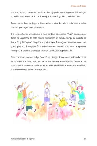 Brincar com Tradição


um lado ou outro, perde um ponto. Assim, o jogador que chegou em último lugar
ao lenço, deve tentar tocar o outro enquanto este foge com o lenço na mão.

Depois desta fase do jogo, o lenço volta à mão da mãe e esta chama outro
número, prosseguindo a brincadeira.

Em vez de chamar um número, a mãe também pode gritar “fogo” e nesse caso,
todos os jogadores de cada equipa participam ao mesmo tempo na corrida ao
lenço. Se gritar “água”, ninguém se pode mexer. E se alguém se mexer, conta um
ponto para a outra equipa. Se a mãe chama um número e acrescenta a palavra
“vinagre”, as crianças chamadas terão de se deslocar ao pé-coxinho.

Caso chame um número e diga “vinho”, as crianças deslocam-se saltitando, como
se estivessem a pisar uvas. Se chamar um número e acrescentar “tesoura”, as
duas crianças chamadas deslocam-se abrindo e fechando os membros inferiores,
andando como se fossem uma tesoura.




Município de São Brás de Alportel                                                 51
 