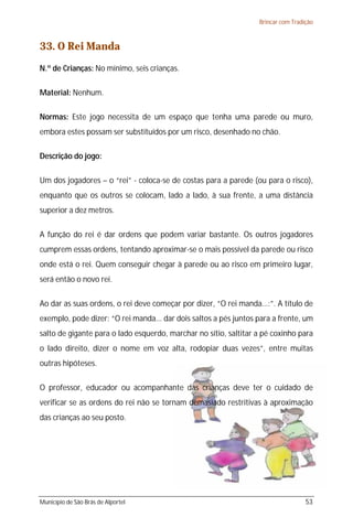 Brincar com Tradição



33. O Rei Manda
N.º de Crianças: No mínimo, seis crianças.

Material: Nenhum.

Normas: Este jogo necessita de um espaço que tenha uma parede ou muro,
embora estes possam ser substituídos por um risco, desenhado no chão.

Descrição do jogo:

Um dos jogadores – o “rei” - coloca-se de costas para a parede (ou para o risco),
enquanto que os outros se colocam, lado a lado, à sua frente, a uma distância
superior a dez metros.

A função do rei é dar ordens que podem variar bastante. Os outros jogadores
cumprem essas ordens, tentando aproximar-se o mais possível da parede ou risco
onde está o rei. Quem conseguir chegar à parede ou ao risco em primeiro lugar,
será então o novo rei.

Ao dar as suas ordens, o rei deve começar por dizer, “O rei manda...:”. A título de
exemplo, pode dizer: “O rei manda... dar dois saltos a pés juntos para a frente, um
salto de gigante para o lado esquerdo, marchar no sítio, saltitar a pé coxinho para
o lado direito, dizer o nome em voz alta, rodopiar duas vezes”, entre muitas
outras hipóteses.

O professor, educador ou acompanhante das crianças deve ter o cuidado de
verificar se as ordens do rei não se tornam demasiado restritivas à aproximação
das crianças ao seu posto.




Município de São Brás de Alportel                                                  53
 