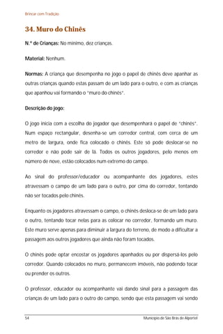 Brincar com Tradição



34. Muro do Chinês
N.º de Crianças: No mínimo, dez crianças.

Material: Nenhum.

Normas: A criança que desempenha no jogo o papel de chinês deve apanhar as
outras crianças quando estas passam de um lado para o outro, e com as crianças
que apanhou vai formando o “muro do chinês”.

Descrição do jogo:

O jogo inicia com a escolha do jogador que desempenhará o papel de “chinês”.
Num espaço rectangular, desenha-se um corredor central, com cerca de um
metro de largura, onde fica colocado o chinês. Este só pode deslocar-se no
corredor e não pode sair de lá. Todos os outros jogadores, pelo menos em
número de nove, estão colocados num extremo do campo.

Ao sinal do professor/educador ou acompanhante dos jogadores, estes
atravessam o campo de um lado para o outro, por cima do corredor, tentando
não ser tocados pelo chinês.

Enquanto os jogadores atravessam o campo, o chinês desloca-se de um lado para
o outro, tentando tocar nelas para as colocar no corredor, formando um muro.
Este muro serve apenas para diminuir a largura do terreno, de modo a dificultar a
passagem aos outros jogadores que ainda não foram tocados.

O chinês pode optar encostar os jogadores apanhados ou por dispersá-los pelo
corredor. Quando colocados no muro, permanecem imóveis, não podendo tocar
ou prender os outros.

O professor, educador ou acompanhante vai dando sinal para a passagem das
crianças de um lado para o outro do campo, sendo que esta passagem vai sendo


54                                                     Município de São Brás de Alportel
 