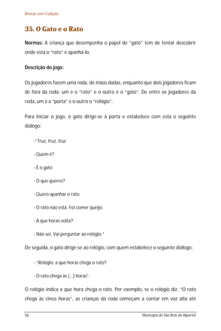 Brincar com Tradição



35. O Gato e o Rato
Normas: A criança que desempenha o papel de “gato” tem de tentar descobrir
onde está o “rato” e apanhá-lo.

Descrição do jogo:

Os jogadores fazem uma roda, de mãos dadas, enquanto que dois jogadores ficam
de fora da roda: um é o “rato” e o outro é o “gato”. De entre os jogadores da
roda, um é a “porta” e o outro o “relógio”.

Para iniciar o jogo, o gato dirige-se à porta e estabelece com esta o seguinte
diálogo:

     -“Truz, truz, truz

     - Quem é?

     - É o gato

     - O que queres?

     - Quero apanhar o rato.

     - O rato não está. Foi comer queijo.

     - A que horas volta?

     - Não sei. Vai perguntar ao relógio.”

De seguida, o gato dirige-se ao relógio, com quem estabelece o seguinte diálogo:

     - “Relógio, a que horas chega o rato?

     - O rato chega às (...) horas”.

O relógio indica a que hora chega o rato. Por exemplo, se o relógio diz: “O rato
chega às cinco horas”, as crianças da roda começam a contar em voz alta até


56                                                     Município de São Brás de Alportel
 