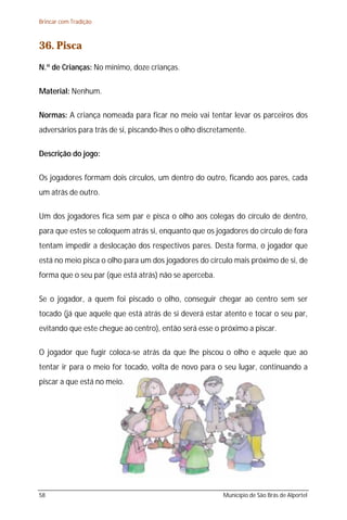 Brincar com Tradição



36. Pisca
N.º de Crianças: No mínimo, doze crianças.

Material: Nenhum.

Normas: A criança nomeada para ficar no meio vai tentar levar os parceiros dos
adversários para trás de si, piscando-lhes o olho discretamente.

Descrição do jogo:

Os jogadores formam dois círculos, um dentro do outro, ficando aos pares, cada
um atrás de outro.

Um dos jogadores fica sem par e pisca o olho aos colegas do círculo de dentro,
para que estes se coloquem atrás si, enquanto que os jogadores do círculo de fora
tentam impedir a deslocação dos respectivos pares. Desta forma, o jogador que
está no meio pisca o olho para um dos jogadores do círculo mais próximo de si, de
forma que o seu par (que está atrás) não se aperceba.

Se o jogador, a quem foi piscado o olho, conseguir chegar ao centro sem ser
tocado (já que aquele que está atrás de si deverá estar atento e tocar o seu par,
evitando que este chegue ao centro), então será esse o próximo a piscar.

O jogador que fugir coloca-se atrás da que lhe piscou o olho e aquele que ao
tentar ir para o meio for tocado, volta de novo para o seu lugar, continuando a
piscar a que está no meio.




58                                                      Município de São Brás de Alportel
 