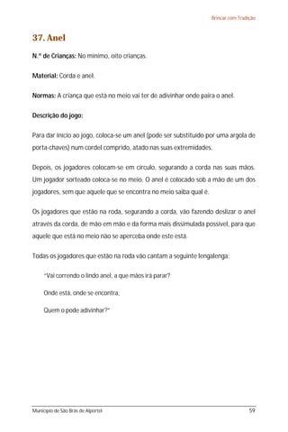 Brincar com Tradição



37. Anel
N.º de Crianças: No mínimo, oito crianças.

Material: Corda e anel.

Normas: A criança que está no meio vai ter de adivinhar onde paira o anel.

Descrição do jogo:

Para dar início ao jogo, coloca-se um anel (pode ser substituído por uma argola de
porta-chaves) num cordel comprido, atado nas suas extremidades.

Depois, os jogadores colocam-se em círculo, segurando a corda nas suas mãos.
Um jogador sorteado coloca-se no meio. O anel é colocado sob a mão de um dos
jogadores, sem que aquele que se encontra no meio saiba qual é.

Os jogadores que estão na roda, segurando a corda, vão fazendo deslizar o anel
através da corda, de mão em mão e da forma mais dissimulada possível, para que
aquele que está no meio não se aperceba onde este está.

Todas os jogadores que estão na roda vão cantam a seguinte lengalenga:

     “Vai correndo o lindo anel, a que mãos irá parar?

     Onde está, onde se encontra,

     Quem o pode adivinhar?”




Município de São Brás de Alportel                                                  59
 