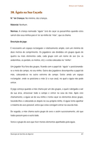 Brincar com Tradição



38. Águia na Sua Caçada
N.º de Crianças: No mínimo, dez crianças.

Material: Nenhum.

Normas: A criança nomeada “águia” terá de caçar os passarinhos quando estes
saírem dos seus ninhos para ir ter ao ninho da “mãe”, que os chama.

Descrição do jogo:

É necessário um espaço rectangular e relativamente amplo, com um mínimo de
doze metros de comprimento. Os jogadores são divididos em grupos iguais de
quatro ou mais elementos cada, cada grupo com um nome de ave (ex. as
andorinhas, os pardais, os melros, etc), e estão colocadas no “ninho”.

Um jogador fica fora dos grupos, ficando com o papel de “águia” e posicionando-
se a meio do campo, no seu ninho. Outro dos jogadores desempenha o papel de
mãe, colocando-se no outro extremo do campo. Existe ainda um espaço
rectangular, onde se posiciona a mãe (é a sua casa), no qual a águia não pode
entrar.

O jogo começa quando a mãe chama por um dos grupos, o qual é obrigado a sair
da sua área, atravessar todo o campo e entrar na casa da mãe. Após este
chamamento, a águia sai do seu ninho e tenta caçar os elementos desse grupo,
tocando-lhes e colocando-os depois no seu próprio ninho. A águia tenta apanhar
o máximo de aves possível, antes que estas consigam entrar na casa da mãe.

De seguida, a mãe chama outro grupo de aves e assim sucessivamente, até que
todos passem para o outro lado.

Vence o grupo de aves que tiver menos elementos apanhados pela águia.




Município de São Brás de Alportel                                                  61
 