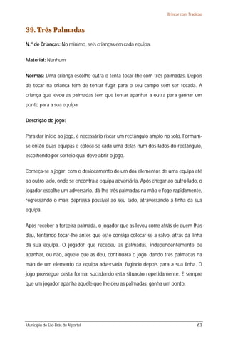 Brincar com Tradição



39. Três Palmadas
N.º de Crianças: No mínimo, seis crianças em cada equipa.

Material: Nenhum

Normas: Uma criança escolhe outra e tenta tocar-lhe com três palmadas. Depois
de tocar na criança tem de tentar fugir para o seu campo sem ser tocada. A
criança que levou as palmadas tem que tentar apanhar a outra para ganhar um
ponto para a sua equipa.

Descrição do jogo:

Para dar início ao jogo, é necessário riscar um rectângulo amplo no solo. Formam-
se então duas equipas e coloca-se cada uma delas num dos lados do rectângulo,
escolhendo por sorteio qual deve abrir o jogo.

Começa-se a jogar, com o deslocamento de um dos elementos de uma equipa até
ao outro lado, onde se encontra a equipa adversária. Após chegar ao outro lado, o
jogador escolhe um adversário, dá-lhe três palmadas na mão e foge rapidamente,
regressando o mais depressa possível ao seu lado, atravessando a linha da sua
equipa.

Após receber a terceira palmada, o jogador que as levou corre atrás de quem lhas
deu, tentando tocar-lhe antes que este consiga colocar-se a salvo, atrás da linha
da sua equipa. O jogador que recebeu as palmadas, independentemente de
apanhar, ou não, aquele que as deu, continuará o jogo, dando três palmadas na
mão de um elemento da equipa adversária, fugindo depois para a sua linha. O
jogo prossegue desta forma, sucedendo esta situação repetidamente. E sempre
que um jogador apanha aquele que lhe deu as palmadas, ganha um ponto.




Município de São Brás de Alportel                                                 63
 