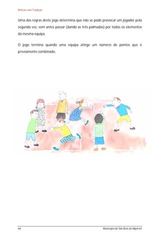 Brincar com Tradição


Uma das regras deste jogo determina que não se pode provocar um jogador pela
segunda vez, sem antes passar (dando as três palmadas) por todos os elementos
da mesma equipa.

O jogo termina quando uma equipa atinge um número de pontos que é
previamente combinado.




64                                                  Município de São Brás de Alportel
 