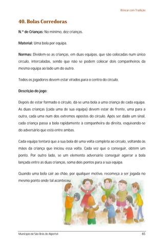 Brincar com Tradição



40. Bolas Corredoras
N.º de Crianças: No mínimo, dez crianças.

Material: Uma bola por equipa.

Normas: Dividem-se as crianças, em duas equipas, que são colocadas num único
círculo, intercaladas, sendo que não se podem colocar dois companheiros da
mesma equipa ao lado um do outro.

Todos os jogadores devem estar virados para o centro do círculo.

Descrição do jogo:

Depois de estar formado o círculo, dá-se uma bola a uma criança de cada equipa.
As duas crianças (cada uma de sua equipa) devem estar de frente, uma para a
outra, cada uma num dos extremos opostos do círculo. Após ser dado um sinal,
cada criança passa a bola rapidamente à companheira da direita, esquivando-se
do adversário que está entre ambas.

Cada equipa tentará que a sua bola dê uma volta completa ao círculo, voltando às
mãos da criança que iniciou essa volta. Cada vez que o conseguir, obtém um
ponto. Por outro lado, se um elemento adversário conseguir agarrar a bola
lançada entre as duas crianças, soma dois pontos para a sua equipa.

Quando uma bola cair ao chão, por qualquer motivo, recomeça a ser jogada no
mesmo ponto onde tal aconteceu.




Município de São Brás de Alportel                                                   65
 
