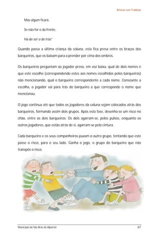 Brincar com Tradição


     Mas algum ficará,

     Se não for o da frente,

     Há-de ser o de trás”

Quando passa a última criança da coluna, esta fica presa entre os braços dos
barqueiros, que os baixam para a prender por cima dos ombros.

Os barqueiros perguntam ao jogador preso, em voz baixa, qual de dois nomes é
que este escolhe (correspondendo estes aos nomes escolhidos pelos barqueiros)
não mencionando, qual o barqueiro correspondente a cada nome. Consoante a
escolha, o jogador vai para trás do barqueiro a que corresponde o nome que
mencionou.

O jogo continua até que todos os jogadores da coluna sejam colocados atrás dos
barqueiros, formando assim dois grupos. Após esta fase, desenha-se um risco no
chão, entre os dois barqueiros. Os dois agarram-se, pelos pulsos, enquanto os
outros jogadores, que estão atrás de si, agarram-se pela cintura.

Cada barqueiro e os seus companheiros puxam o outro grupo, tentando que este
passe o risco, para o seu lado. Ganha o jogo, o grupo do barqueiro que não
transpôs o risco.




Município de São Brás de Alportel                                                    67
 