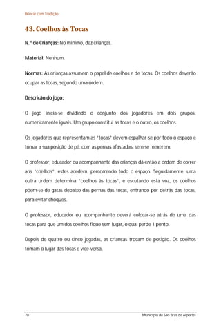 Brincar com Tradição



43. Coelhos às Tocas
N.º de Crianças: No mínimo, dez crianças.

Material: Nenhum.

Normas: As crianças assumem o papel de coelhos e de tocas. Os coelhos deverão
ocupar as tocas, segundo uma ordem.

Descrição do jogo:

O jogo inicia-se dividindo o conjunto dos jogadores em dois grupos,
numericamente iguais. Um grupo constitui as tocas e o outro, os coelhos.

Os jogadores que representam as “tocas” devem espalhar-se por todo o espaço e
tomar a sua posição de pé, com as pernas afastadas, sem se mexerem.

O professor, educador ou acompanhante das crianças dá então a ordem de correr
aos “coelhos”, estes acedem, percorrendo todo o espaço. Seguidamente, uma
outra ordem determina “coelhos às tocas”, e escutando esta voz, os coelhos
põem-se de gatas debaixo das pernas das tocas, entrando por detrás das tocas,
para evitar choques.

O professor, educador ou acompanhante deverá colocar-se atrás de uma das
tocas para que um dos coelhos fique sem lugar, o qual perde 1 ponto.

Depois de quatro ou cinco jogadas, as crianças trocam de posição. Os coelhos
tomam o lugar das tocas e vice-versa.




70                                                     Município de São Brás de Alportel
 