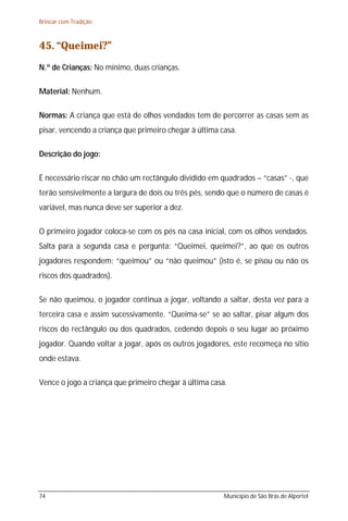 Brincar com Tradição



45. “Queimei?”
N.º de Crianças: No mínimo, duas crianças.

Material: Nenhum.

Normas: A criança que está de olhos vendados tem de percorrer as casas sem as
pisar, vencendo a criança que primeiro chegar à última casa.

Descrição do jogo:

É necessário riscar no chão um rectângulo dividido em quadrados – “casas” -, que
terão sensivelmente a largura de dois ou três pés, sendo que o número de casas é
variável, mas nunca deve ser superior a dez.

O primeiro jogador coloca-se com os pés na casa inicial, com os olhos vendados.
Salta para a segunda casa e pergunta: “Queimei, queimei?”, ao que os outros
jogadores respondem: “queimou” ou “não queimou” (isto é, se pisou ou não os
riscos dos quadrados).

Se não queimou, o jogador continua a jogar, voltando a saltar, desta vez para a
terceira casa e assim sucessivamente. “Queima-se” se ao saltar, pisar algum dos
riscos do rectângulo ou dos quadrados, cedendo depois o seu lugar ao próximo
jogador. Quando voltar a jogar, após os outros jogadores, este recomeça no sítio
onde estava.

Vence o jogo a criança que primeiro chegar à última casa.




74                                                      Município de São Brás de Alportel
 