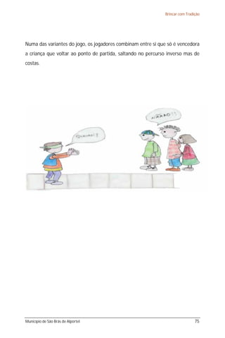 Brincar com Tradição




Numa das variantes do jogo, os jogadores combinam entre si que só é vencedora
a criança que voltar ao ponto de partida, saltando no percurso inverso mas de
costas.




Município de São Brás de Alportel                                             75
 
