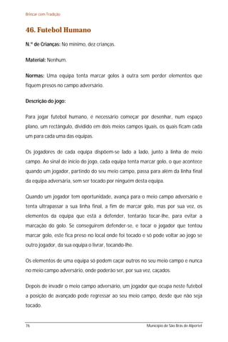 Brincar com Tradição



46. Futebol Humano
N.º de Crianças: No mínimo, dez crianças.

Material: Nenhum.

Normas: Uma equipa tenta marcar golos à outra sem perder elementos que
fiquem presos no campo adversário.

Descrição do jogo:

Para jogar futebol humano, é necessário começar por desenhar, num espaço
plano, um rectângulo, dividido em dois meios campos iguais, os quais ficam cada
um para cada uma das equipas.

Os jogadores de cada equipa dispõem-se lado a lado, junto à linha de meio
campo. Ao sinal de início do jogo, cada equipa tenta marcar golo, o que acontece
quando um jogador, partindo do seu meio campo, passa para além da linha final
da equipa adversária, sem ser tocado por ninguém desta equipa.

Quando um jogador tem oportunidade, avança para o meio campo adversário e
tenta ultrapassar a sua linha final, a fim de marcar golo, mas por sua vez, os
elementos da equipa que está a defender, tentarão tocar-lhe, para evitar a
marcação do golo. Se conseguirem defender-se, e tocar o jogador que tentou
marcar golo, este fica preso no local onde foi tocado e só pode voltar ao jogo se
outro jogador, da sua equipa o livrar, tocando-lhe.

Os elementos de uma equipa só podem caçar outros no seu meio campo e nunca
no meio campo adversário, onde poderão ser, por sua vez, caçados.

Depois de invadir o meio campo adversário, um jogador que ocupa neste futebol
a posição de avançado pode regressar ao seu meio campo, desde que não seja
tocado.


76                                                     Município de São Brás de Alportel
 