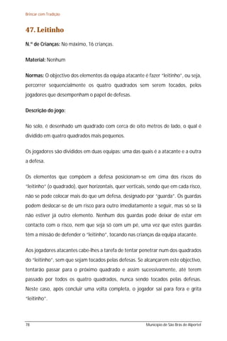Brincar com Tradição



47. Leitinho
N.º de Crianças: No máximo, 16 crianças.

Material: Nenhum

Normas: O objectivo dos elementos da equipa atacante é fazer “leitinho”, ou seja,
percorrer sequencialmente os quatro quadrados sem serem tocados, pelos
jogadores que desempenham o papel de defesas.

Descrição do jogo:

No solo, é desenhado um quadrado com cerca de oito metros de lado, o qual é
dividido em quatro quadrados mais pequenos.

Os jogadores são divididos em duas equipas: uma das quais é a atacante e a outra
a defesa.

Os elementos que compõem a defesa posicionam-se em cima dos riscos do
“leitinho” (o quadrado), quer horizontais, quer verticais, sendo que em cada risco,
não se pode colocar mais do que um defesa, designado por “guarda”. Os guardas
podem deslocar-se de um risco para outro imediatamente a seguir, mas só se lá
não estiver já outro elemento. Nenhum dos guardas pode deixar de estar em
contacto com o risco, nem que seja só com um pé, uma vez que estes guardas
têm a missão de defender o “leitinho”, tocando nas crianças da equipa atacante.

Aos jogadores atacantes cabe-lhes a tarefa de tentar penetrar num dos quadrados
do “leitinho”, sem que sejam tocados pelas defesas. Se alcançarem este objectivo,
tentarão passar para o próximo quadrado e assim sucessivamente, até terem
passado por todos os quatro quadrados, nunca sendo tocados pelas defesas.
Neste caso, após concluir uma volta completa, o jogador sai para fora e grita
“leitinho”.



78                                                      Município de São Brás de Alportel
 