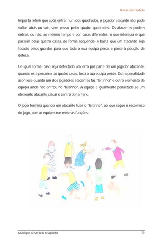 Brincar com Tradição


Importa referir que após entrar num dos quadrados, o jogador atacante não pode
voltar atrás ou sair, sem passar pelos quatro quadrados. Os atacantes podem
entrar, ou não, ao mesmo tempo e por casas diferentes: o que interessa é que
passem pelas quatro casas, de forma sequencial e basta que um atacante seja
tocado pelos guardas para que toda a sua equipa perca e passe à posição de
defesa.

De igual forma, caso seja detectado um erro por parte de um jogador atacante,
quando este percorrer as quatro casas, toda a sua equipa perde. Outra penalidade
acontece quando um dos jogadores atacantes faz “leitinho” e outro elemento da
equipa ainda não entrou no “leitinho”. A equipa é igualmente penalizada se um
elemento atacante calcar o centro do terreno.

O jogo termina quando um atacante fizer o “leitinho”, ao que segue o recomeço
do jogo, com as equipas nas mesmas funções.




Município de São Brás de Alportel                                                79
 