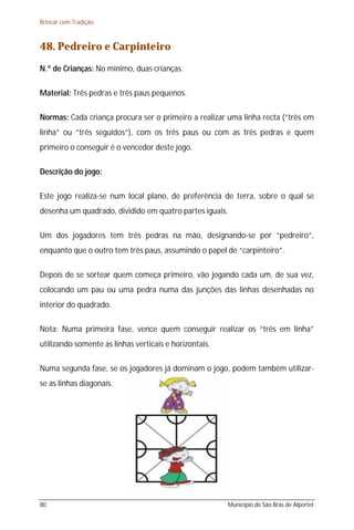 Brincar com Tradição



48. Pedreiro e Carpinteiro
N.º de Crianças: No mínimo, duas crianças.

Material: Três pedras e três paus pequenos.

Normas: Cada criança procura ser o primeiro a realizar uma linha recta (“três em
linha” ou “três seguidos”), com os três paus ou com as três pedras e quem
primeiro o conseguir é o vencedor deste jogo.

Descrição do jogo:

Este jogo realiza-se num local plano, de preferência de terra, sobre o qual se
desenha um quadrado, dividido em quatro partes iguais.

Um dos jogadores tem três pedras na mão, designando-se por “pedreiro”,
enquanto que o outro tem três paus, assumindo o papel de “carpinteiro”.

Depois de se sortear quem começa primeiro, vão jogando cada um, de sua vez,
colocando um pau ou uma pedra numa das junções das linhas desenhadas no
interior do quadrado.

Nota: Numa primeira fase, vence quem conseguir realizar os “três em linha”
utilizando somente as linhas verticais e horizontais.

Numa segunda fase, se os jogadores já dominam o jogo, podem também utilizar-
se as linhas diagonais.




80                                                      Município de São Brás de Alportel
 
