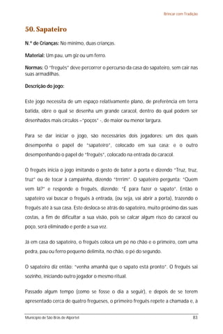Brincar com Tradição



50. Sapateiro
N.º de Crianças: No mínimo, duas crianças.

Material: Um pau, um giz ou um ferro.

Normas: O “freguês” deve percorrer o percurso da casa do sapateiro, sem cair nas
suas armadilhas.

Descrição do jogo:

Este jogo necessita de um espaço relativamente plano, de preferência em terra
batida, obre o qual se desenha um grande caracol, dentro do qual podem ser
desenhados mais círculos –“poços” -, de maior ou menor largura.

Para se dar iniciar o jogo, são necessários dois jogadores: um dos quais
desempenha o papel de “sapateiro”, colocado em sua casa; e o outro
desempenhando o papel de “freguês”, colocado na entrada do caracol.

O freguês inicia o jogo imitando o gesto de bater à porta e dizendo “Truz, truz,
truz” ou de tocar à campainha, dizendo “trrrim”. O sapateiro pergunta: “Quem
vem lá?” e responde o freguês, dizendo: “É para fazer o sapato”. Então o
sapateiro vai buscar o freguês à entrada, (ou seja, vai abrir a porta), trazendo o
freguês até à sua casa. Este desloca-se atrás do sapateiro, muito próximo das suas
costas, a fim de dificultar a sua visão, pois se calcar algum risco do caracol ou
poço, será eliminado e perde a sua vez.

Já em casa do sapateiro, o freguês coloca um pé no chão e o primeiro, com uma
pedra, pau ou ferro pequeno delimita, no chão, o pé do segundo.

O sapateiro diz então: “venha amanhã que o sapato está pronto”. O freguês sai
sozinho, iniciando outro jogador o mesmo ritual.

Passado algum tempo (como se fosse o dia a seguir), e depois de se terem
apresentado cerca de quatro fregueses, o primeiro freguês repete a chamada e, à


Município de São Brás de Alportel                                                  83
 