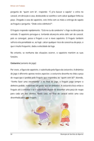 Brincar com Tradição


pergunta de “quem vem lá”, responde: “É p'ra buscar o sapato” e entra no
caracol, em direcção à casa, deslocando-se sozinho e sem calcar qualquer linha ou
poço. Chegado à casa do sapateiro, este imita com as mãos a entrega do sapato
ao freguês e pergunta: “Onde está o dinheiro?”.

O freguês responde rapidamente: ”Está no cu do candeeiro” e foge na direcção da
entrada. O sapateiro persegue-o, tentando alcançá-lo antes dele sair do caracol,
pois se conseguir, passa o freguês a ser o novo sapateiro. O freguês também
sofrerá esta penalidade se, ao fugir, calcar qualquer risco do caracol ou do poço, o
que é muito frequente, dada a velocidade da fuga.

No entanto, se nenhuma das situações ocorrer, o sapateiro mantém as suas
funções.

Costureira (variante do jogo)

Por vezes, a figura do sapateiro, é substituída pela figura da costureira. A dinâmica
do jogo é diferente apenas nestes aspectos: a costureira desenha no chão a peça
de roupa que é pedida pelo freguês que respondeu ao “quem vem lá?” dizendo,
“Venho fazer uma encomenda” e no final do jogo, o freguês paga sempre o
dinheiro pedido, realizando um gesto que tal simbolize. A costureira leva então o
freguês até à entrada e só é substituída depois de desenhar uma peça de roupa
para cada um dos clientes. Neste caso, no final do caracol existe uma casa
desenhada para cada freguês.




84                                                        Município de São Brás de Alportel
 