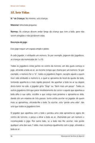 Brincar com Tradição



52. Sete Vidas
N.º de Crianças: No mínimo, seis crianças.

Material: Uma bola pequena.

Normas: As crianças devem andar longe da criança que tem a bola, para não
serem atingidas e não perderem vidas.

Descrição do jogo:

Este jogo requer um espaço amplo e plano.

A cada jogador, é atribuído um número. Se por exemplo, jogarem dez jogadores,
as crianças são numeradas de 1 a 10.

Todos os jogadores estão juntos no centro do terreno, um dos quais começa o
jogo, atirando a bola ao ar, ao mesmo tempo que chama por um número. Se por
exemplo, o número for o “6”, todos os jogadores fogem, excepto aquele a quem
tiver sido atribuído o número 6, o qual se aproxima do local da queda da bola,
tentando apanhá-la o mais rápido possível. Ao apanhar a bola no ar ou depois
desta bater no solo, o jogador grita “Stop” ou “Nem mais um passo”. Todos os
outros jogadores têm que parar imediatamente de correr e aquele que apanhou a
bola olha à sua volta, escolhe a que esteja mais próxima e aproxima-se dela,
dando até um máximo de três passos; tenta então acertar no jogador de quem
mais se aproximou, atirando-lhe a bola. Se acertar, esta “perde uma vida”, das
sete que todos os jogadores têm.

O jogador que apanhou com a bola e perdeu uma vida aproxima-se agora do
centro do terreno, e passa a atirar a bola ao ar, chamando por um número e
recomeçando o jogo. Por outro lado, se a bola não lhe acertar, não perde
qualquer uma das suas 7 vidas, mas recomeça igualmente com o jogo, atirando a
bola ao ar.


86                                                   Município de São Brás de Alportel
 