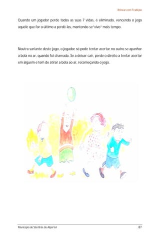 Brincar com Tradição


Quando um jogador perde todas as suas 7 vidas, é eliminado, vencendo o jogo
aquele que for o último a perdê-las, mantendo-se”vivo” mais tempo.




Noutra variante deste jogo, o jogador só pode tentar acertar no outro se apanhar
a bola no ar, quando foi chamada. Se a deixar cair, perde o direito a tentar acertar
em alguém e tem de atirar a bola ao ar, recomeçando o jogo.




Município de São Brás de Alportel                                                   87
 