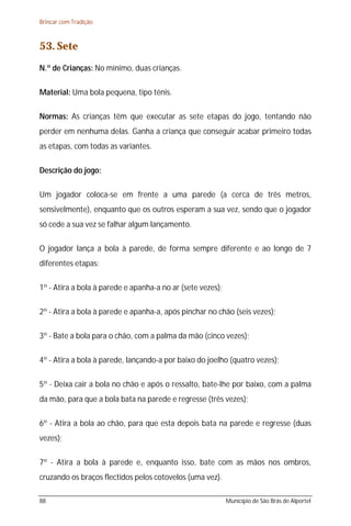 Brincar com Tradição



53. Sete
N.º de Crianças: No mínimo, duas crianças.

Material: Uma bola pequena, tipo ténis.

Normas: As crianças têm que executar as sete etapas do jogo, tentando não
perder em nenhuma delas. Ganha a criança que conseguir acabar primeiro todas
as etapas, com todas as variantes.

Descrição do jogo:

Um jogador coloca-se em frente a uma parede (a cerca de três metros,
sensivelmente), enquanto que os outros esperam a sua vez, sendo que o jogador
só cede a sua vez se falhar algum lançamento.

O jogador lança a bola à parede, de forma sempre diferente e ao longo de 7
diferentes etapas:

1º - Atira a bola à parede e apanha-a no ar (sete vezes);

2º - Atira a bola à parede e apanha-a, após pinchar no chão (seis vezes);

3º - Bate a bola para o chão, com a palma da mão (cinco vezes);

4º - Atira a bola à parede, lançando-a por baixo do joelho (quatro vezes);

5º - Deixa cair a bola no chão e após o ressalto, bate-lhe por baixo, com a palma
da mão, para que a bola bata na parede e regresse (três vezes);

6º - Atira a bola ao chão, para que esta depois bata na parede e regresse (duas
vezes);

7º - Atira a bola à parede e, enquanto isso, bate com as mãos nos ombros,
cruzando os braços flectidos pelos cotovelos (uma vez).

88                                                          Município de São Brás de Alportel
 