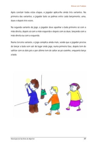 Brincar com Tradição


Após concluir todas estas etapas, o jogador aplica-lhe ainda três variantes. Na
primeira das variantes, o jogador bate as palmas entre cada lançamento, uma,
duas e depois três vezes.

Na segunda variante do jogo, o jogador deve apanhar a bola primeiro só com a
mão direita, depois só com a mão esquerda e depois com as duas, lançando com a
mão direita ou com a esquerda.

Numa terceira variante, o jogo complica ainda mais, sendo que o jogador precisa
de lançar a bola sem sair do lugar onde joga, numa primeira fase, depois tem de
saltitar com os dois pés e por último tem de saltar ao pé-coxinho, enquanto lança
a bola.




Município de São Brás de Alportel                                                 89
 