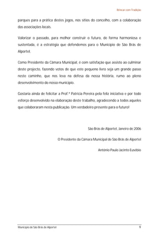 Brincar com Tradição


parques para a prática destes jogos, nos sítios do concelho, com a colaboração
das associações locais.

Valorizar o passado, para melhor construir o futuro, de forma harmoniosa e
sustentada, é a estratégia que defendemos para o Município de São Brás de
Alportel.

Como Presidente da Câmara Municipal, é com satisfação que assisto ao culminar
deste projecto, fazendo votos de que este pequeno livro seja um grande passo
neste caminho, que nos leva na defesa da nossa história, rumo ao pleno
desenvolvimento do nosso município.

Gostaria ainda de felicitar a Prof.ª Patrícia Pereira pela feliz iniciativa e por todo
esforço desenvolvido na elaboração deste trabalho, agradecendo a todos aqueles
que colaboraram nesta publicação. Um verdadeiro presente para o futuro!




                                                        São Brás de Alportel, Janeiro de 2006


                                    O Presidente da Câmara Municipal de São Brás de Alportel


                                                               António Paulo Jacinto Eusébio




Município de São Brás de Alportel                                                             9
 