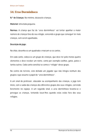 Brincar com Tradição



54. Urso Dorminhoco
N.º de Crianças: No mínimo, dezassete crianças.

Material: Uma bola pequena.

Normas: A criança que faz de “urso dorminhoco” vai tentar apanhar o maior
número de crianças fora do seu refúgio, vencendo o grupo que conseguir ter mais
crianças, sem serem apanhadas.

Descrição do jogo:

No chão, desenha-se um quadrado e marcam-se os cantos.

Em cada canto, coloca-se um grupo de crianças, que deve ter pelo menos quatro
elementos e deve receber um nome, como por exemplo coelhos, gatos, patos e
tantos outros. Cada canto constitui-se como o “refúgio” desse grupo.

No centro do terreno, está deitado um jogador que não integra nenhum dos
grupos e que assume o papel de “urso dorminhoco”.

A um sinal do professor, educador ou acompanhante das crianças, o jogo tem
início, com a saída das crianças dos diferentes grupos dos seus refúgios, correndo
livremente no espaço. A um segundo sinal, o urso dorminhoco levanta-se e
persegue as crianças, tentando tocar-lhes quando estas estão fora dos seus
refúgios.




90                                                      Município de São Brás de Alportel
 