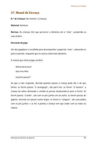 Brincar com Tradição



57. Mamã dá Licença
N.º de Crianças: No mínimo, 3 crianças.

Material: Nenhum.

Normas: As crianças têm que percorrer a distância até à “mãe”, cumprindo as
suas ordens.

Descrição do jogo:

Um dos jogadores é escolhido para desempenhar o papel de “mãe”, colocando-se
junto à parede, enquanto que os outros estão mais distantes.

A criança que inicia o jogo vai dizer:

     - Mamã dá licença?

     - Dou meu filho.

     - Quantos passos?

Ao que a mãe responde, dizendo quantos passos a criança pode dar e de que
forma: se forem passos “à caranguejo”, são para trás; se forem “à tesoura”, a
criança dá saltos afastando e unindo as pernas deslocando-se para a frente. Se
forem passos “à bebé”, são com os pés juntos um ao outro; se forem passos de
gigante, deverão ser passos muito largos; se forem à “canguru”, são executados
com os pés juntos; e se for à panela a criança tem que andar com as mãos na
cabeça.




Município de São Brás de Alportel                                               95
 