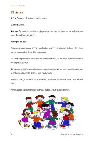 Brincar com Tradição



59. Arcos
N.º de Crianças: No mínimo, seis crianças.

Material: Arcos.

Normas: Ao sinal de partida, os jogadores têm que deslocar-se para dentro dos
arcos, ficando de pés juntos.

Descrição do jogo:

Colocam-se no chão os arcos espalhados, sendo que as crianças ficam de costas
para a zona onde estes estão colocados.

Ao sinal do professor, educador ou acompanhante, as crianças têm que voltar e
correr para os arcos.

No caso de chegarem dois jogadores ao mesmo tempo ao arco, ganha aquele que
se colocou primeiro lá dentro, com os dois pés.

A última criança a chegar dentro do arco perde e é eliminada, sendo retirado um
arco.

Vence o jogo quem conseguir eliminar todos os outros adversários.




98                                                    Município de São Brás de Alportel
 