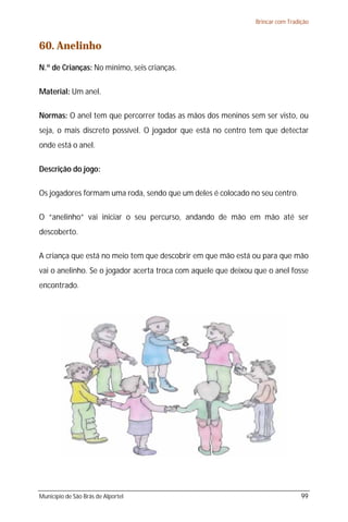 Brincar com Tradição



60. Anelinho
N.º de Crianças: No mínimo, seis crianças.

Material: Um anel.

Normas: O anel tem que percorrer todas as mãos dos meninos sem ser visto, ou
seja, o mais discreto possível. O jogador que está no centro tem que detectar
onde está o anel.

Descrição do jogo:

Os jogadores formam uma roda, sendo que um deles é colocado no seu centro.

O “anelinho” vai iniciar o seu percurso, andando de mão em mão até ser
descoberto.

A criança que está no meio tem que descobrir em que mão está ou para que mão
vai o anelinho. Se o jogador acerta troca com aquele que deixou que o anel fosse
encontrado.




Município de São Brás de Alportel                                                99
 