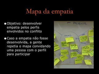 Mapa da empatia
•Objetivo: desenvolver
empatia pelos perfis
envolvidos no conflito
•Caso a empatia não fosse
desenvolvida, a gente
repetia o mapa convidando
uma pessoa com o perfil
para participar
 