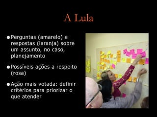 A Lula
•Perguntas (amarelo) e
respostas (laranja) sobre
um assunto, no caso,
planejamento
•Possíveis ações a respeito
(rosa)
•Ação mais votada: definir
critérios para priorizar o
que atender
 