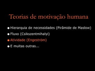 Teorias de motivação humana
•Hierarquia de necessidades (Pirâmide de Maslow)
•Fluxo (Csikszentmihalyi)
•Atividade (Engeström)
•E muitas outras...
 