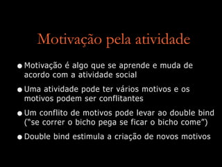 Motivação pela atividade
•Motivação é algo que se aprende e muda de
acordo com a atividade social
•Uma atividade pode ter vários motivos e os
motivos podem ser conflitantes
•Um conflito de motivos pode levar ao double bind
(“se correr o bicho pega se ficar o bicho come”)
•Double bind estimula a criação de novos motivos
 