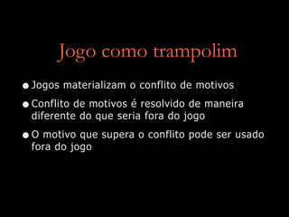 Jogo como trampolim
•Jogos materializam o conflito de motivos
•Conflito de motivos é resolvido de maneira
diferente do que seria fora do jogo
•O motivo que supera o conflito pode ser usado
fora do jogo
 