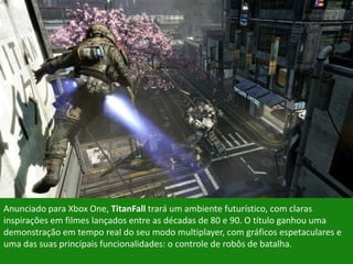 Anunciado para Xbox One, TitanFall trará um ambiente futurístico, com claras
inspirações em filmes lançados entre as décadas de 80 e 90. O título ganhou uma
demonstração em tempo real do seu modo multiplayer, com gráficos espetaculares e
uma das suas principais funcionalidades: o controle de robôs de batalha.
 