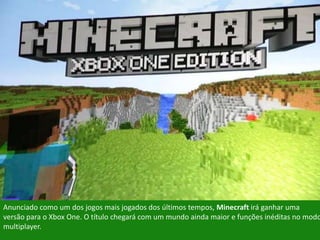 Anunciado como um dos jogos mais jogados dos últimos tempos, Minecraft irá ganhar uma
versão para o Xbox One. O título chegará com um mundo ainda maior e funções inéditas no modo
multiplayer.
 