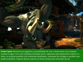Project Spark oferecerá aos jogadores a possibilidade de criar e desenvolver seus próprios
mundos e jogos. Com uma complexa interação entre o aplicativo para dispositivos móveis e o
título, os usuários poderão criar ambientes detalhados, recheados de inimigos e escolher seus
próprios desafios. O game oferece suporte ao Kinect através dos comandos de voz.
 