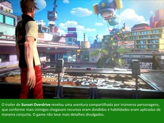 O trailer de Sunset Overdrive revelou uma aventura compartilhada por inúmeros personagens,
que conforme mais inimigos chegavam recursos eram divididos e habilidades eram aplicadas de
maneira conjunta. O game não teve mais detalhes divulgados.
 
