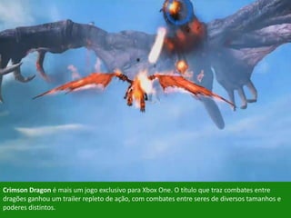Crimson Dragon é mais um jogo exclusivo para Xbox One. O título que traz combates entre
dragões ganhou um trailer repleto de ação, com combates entre seres de diversos tamanhos e
poderes distintos.
 