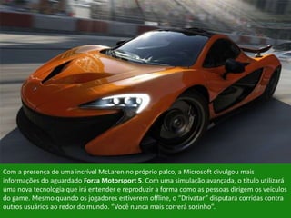 Com a presença de uma incrível McLaren no próprio palco, a Microsoft divulgou mais
informações do aguardado Forza Motorsport 5. Com uma simulação avançada, o título utilizará
uma nova tecnologia que irá entender e reproduzir a forma como as pessoas dirigem os veículos
do game. Mesmo quando os jogadores estiverem offline, o “Drivatar” disputará corridas contra
outros usuários ao redor do mundo. “Você nunca mais correrá sozinho”.
 
