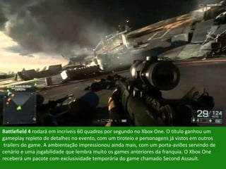 Battlefield 4 rodará em incríveis 60 quadros por segundo no Xbox One. O título ganhou um
gameplay repleto de detalhes no evento, com um tiroteio e personagens já vistos em outros
trailers do game. A ambientação impressionou ainda mais, com um porta-aviões servindo de
cenário e uma jogabilidade que lembra muito os games anteriores da franquia. O Xbox One
receberá um pacote com exclusividade temporária do game chamado Second Assault.
 