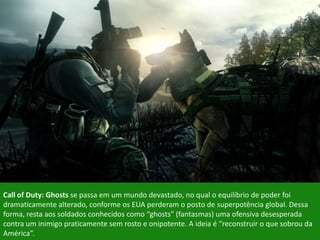 Call of Duty: Ghosts se passa em um mundo devastado, no qual o equilíbrio de poder foi
dramaticamente alterado, conforme os EUA perderam o posto de superpotência global. Dessa
forma, resta aos soldados conhecidos como “ghosts” (fantasmas) uma ofensiva desesperada
contra um inimigo praticamente sem rosto e onipotente. A ideia é “reconstruir o que sobrou da
América”.
 