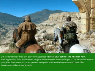 Um trailer revelou mais um pouco do aguardado Metal Gear Solid 5: The Phanton Pain.
No Afeganistão, Solid Snake tenta resgatar Miller de seus novos inimigos. O título foi confirmado
para Xbox One e contou com a presença do próprio Hideo Kojima no evento para falar
brevemente sobre o lançamento.
 