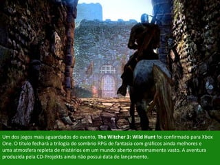 Um dos jogos mais aguardados do evento, The Witcher 3: Wild Hunt foi confirmado para Xbox
One. O título fechará a trilogia do sombrio RPG de fantasia com gráficos ainda melhores e
uma atmosfera repleta de mistérios em um mundo aberto extremamente vasto. A aventura
produzida pela CD-Projekts ainda não possui data de lançamento.
 