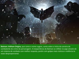 Batman: Arkham Origins, que como o nome sugere, conta sobre o início da carreira de
combatente do crime do personagem. A inexperiência de Batman se reflete no jogo através de
um sistema de combate com melhor resposta, porém com golpes mais rústicos e violência às
vezes desproporcional.
 