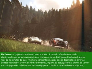The Crew é um jogo de corrida com mundo aberto. E quando nós falamos mundo
aberto, onde que para atravessar de uma costa para outra dos Estados Unidos será preciso
mais de 90 minutos de jogo. The Crew apresenta uma ação que se desenrola em diversas
cidades dos Estados Unidos de forma simultânea, o game dá aos jogadores a chance de se unir
a outros jogadores pela internet, montar equipes e completar os mais diversos objetivos.
 